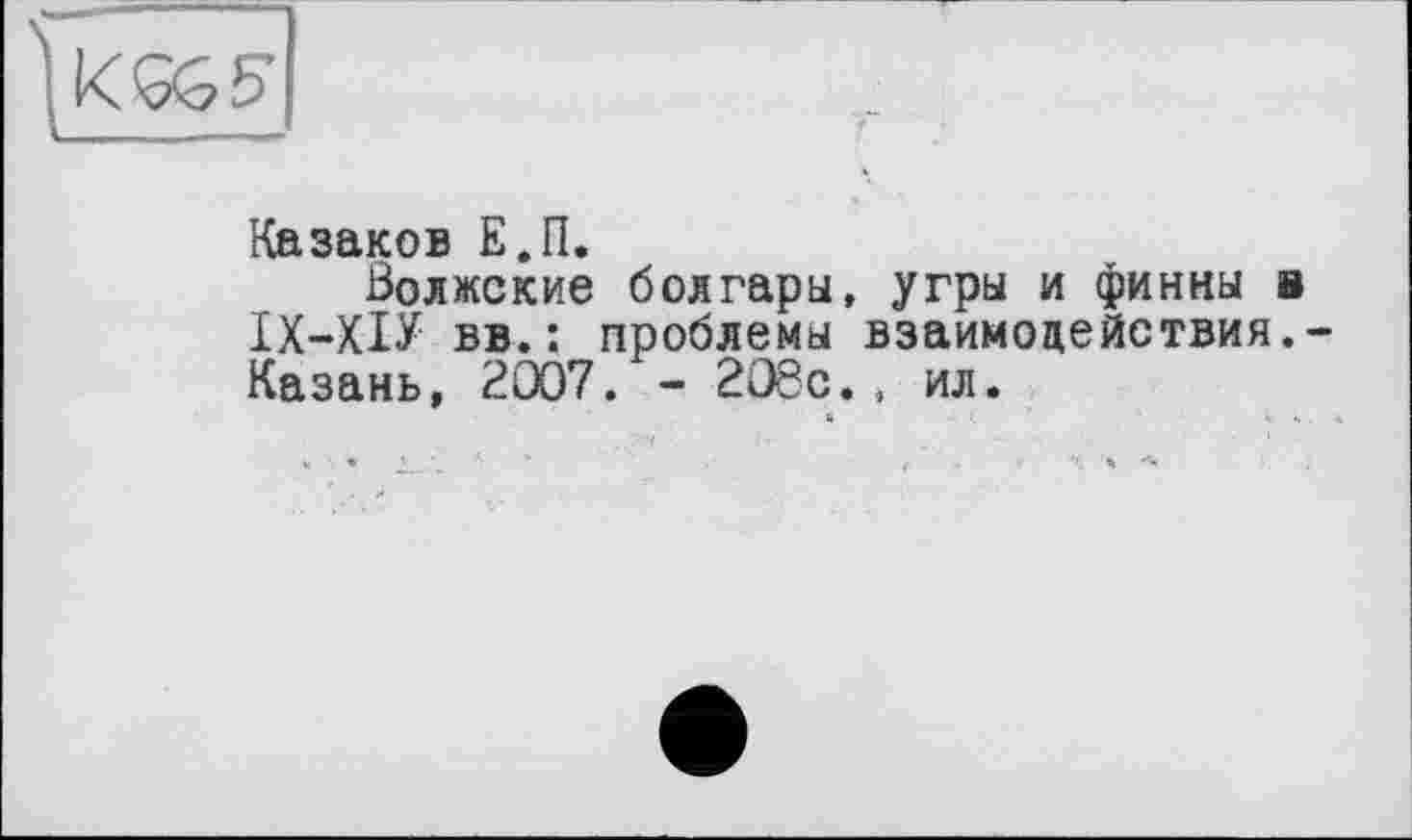 ﻿Казаков Е.П.
Волжские болгары, угры и финны в ІХ-ХІУ вв.: проблемы взаимодействия.-Казань, 2007. - 208с., ил. «	». ;.